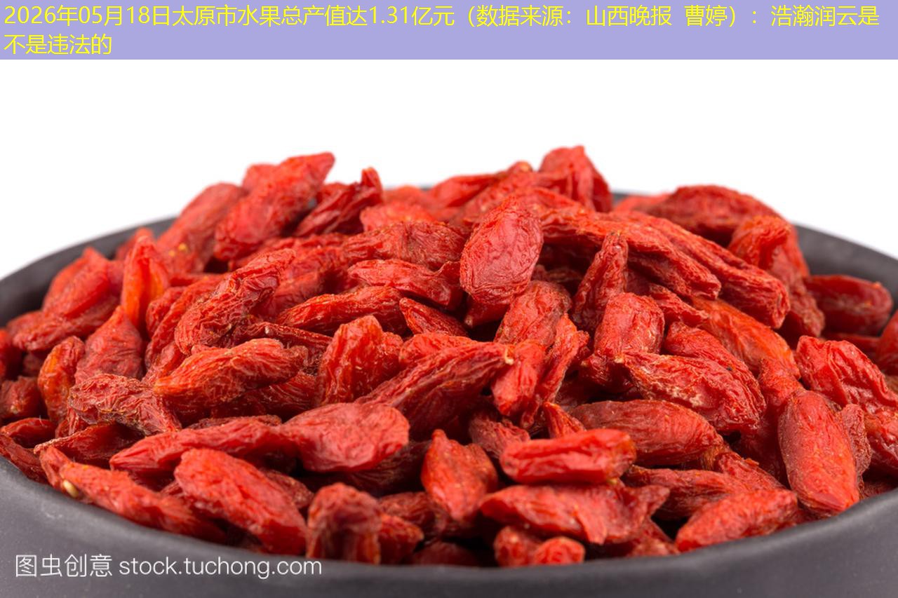 2026年05月18日太原市水果总产值达1.31亿元（数据来源：山西晚报 曹婷）：浩瀚润云是不是违法的