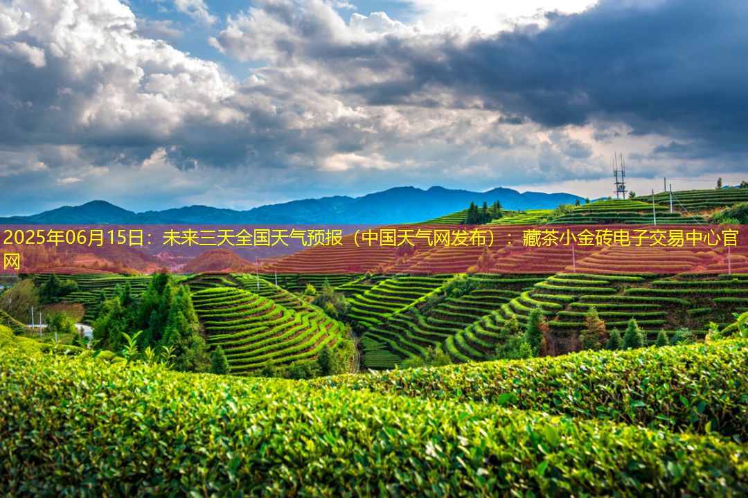 2025年06月15日：未来三天全国天气预报（中国天气网发布）：藏茶小金砖电子交易中心官网